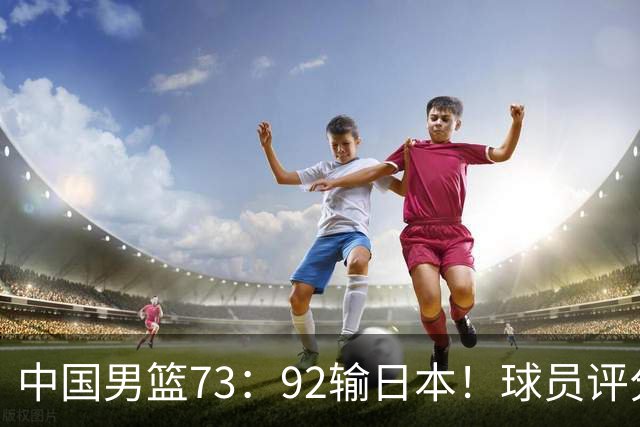 中国男篮73：92输日本！球员评分出炉：3人及格，5人不及格，1人太拉胯