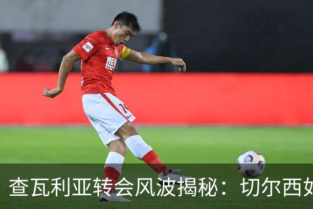 查瓦利亚转会风波揭秘：切尔西如何看中这位西甲明星的潜力？